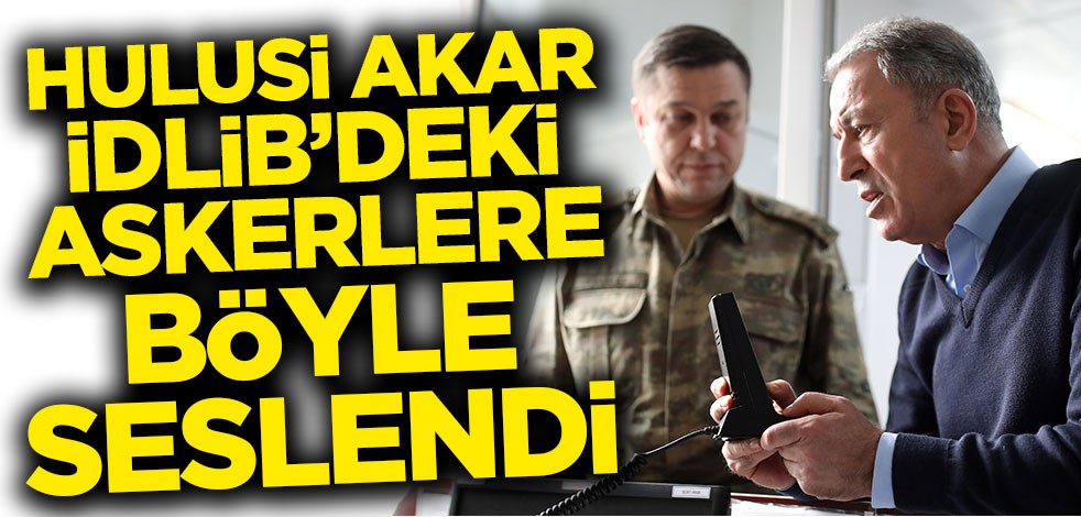 Hulusi Akar İdlib'deki askerlere telsizden seslendi