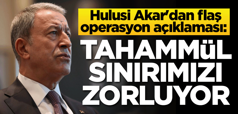 Hulusi Akar'dan flaş operasyon açıklaması: Tahammül sınırımızı zorluyor