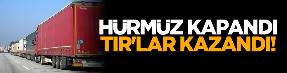 Hürmüz kapandı, TIR'lar kazandı!