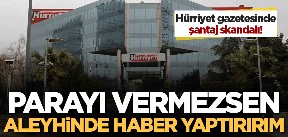 Hürriyet gazetesinde şantaj skandalı patlak verdi! 'Parayı vermezsen aleyhinde haber yaptırırım' tehdidi...