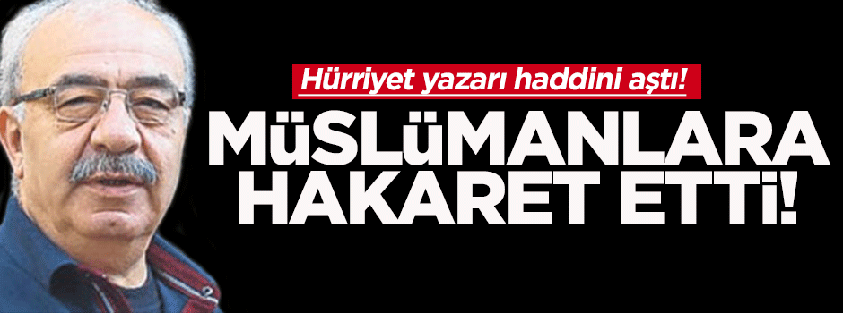 Hürriyet yazarından müslümanlara ağır hakaret!