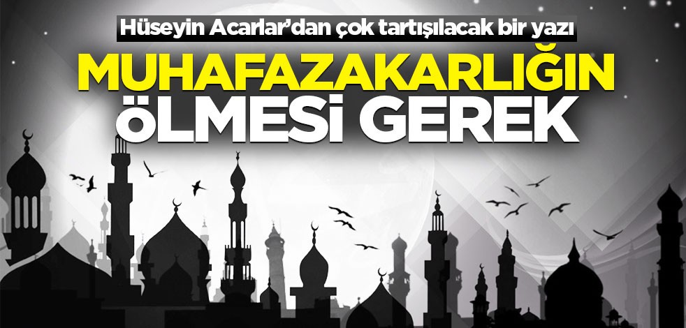 Hüseyin Acarlar’dan çok tartışılacak bir yazı! Muhafazakarlığın ölmesi gerek