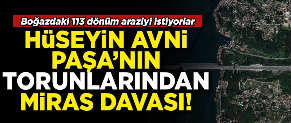 Hüseyin Avni Paşa'nın torunları, Boğaz'daki 113 dönüm araziyi istiyor!