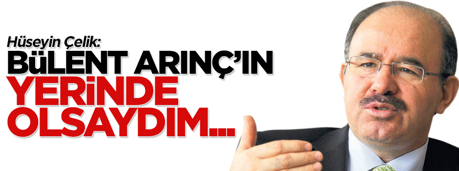 Hüseyin Çelik: Bülent Arınç'ın yerinde olsaydım...