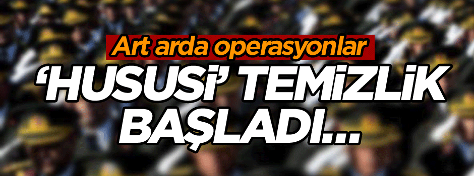 ‘Hususi’ temizlik başladı… Art arda operasyonlar