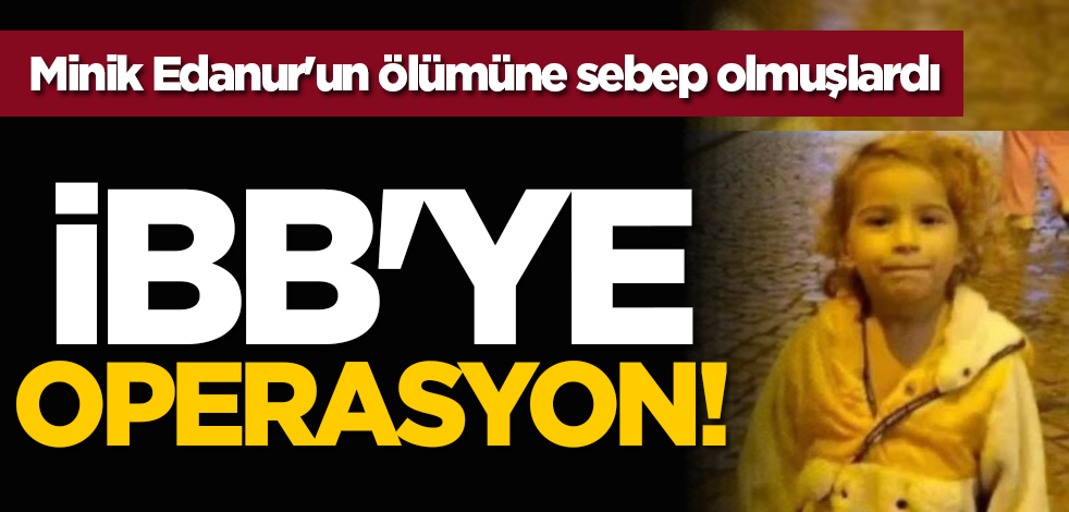 İBB'ye operasyon! Minik Edanur'un ölümüne sebep olmuşlardı