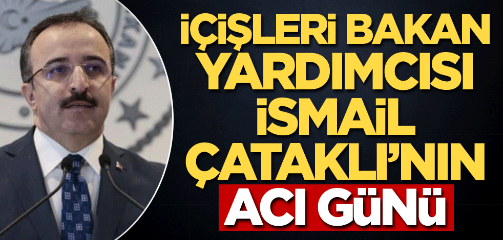 İçişleri Bakan Yardımcısı İsmail Çataklı'nın acı günü