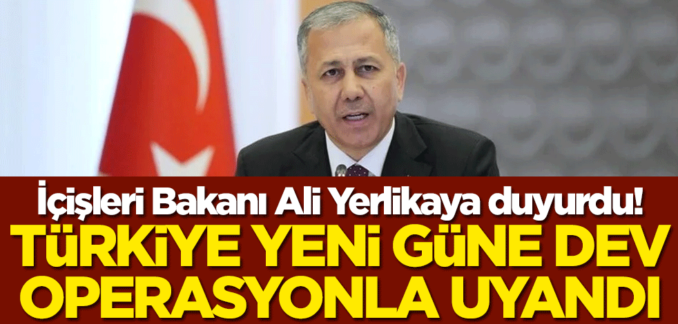İçişleri Bakanı Ali Yerlikaya! Türkiye yeni güne dev operasyonla uyandı