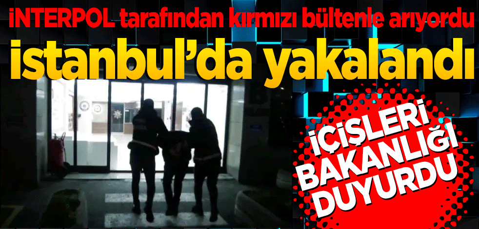İçişleri Bakanlığı duyurdu! İNTERPOL tarafından kırmızı bültenle aranan isim İstanbul'da yakalandı