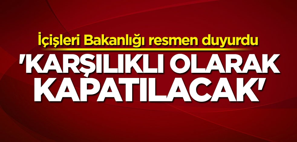 İçişleri Bakanlığı duyurdu: Karşılıklı olarak kapatılacak