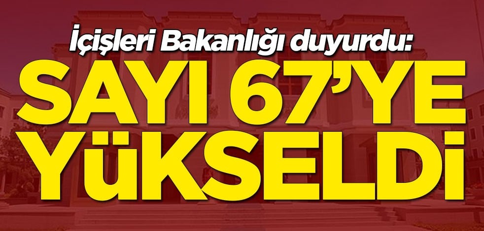İçişleri Bakanlığı duyurdu: Sayı 67’ye yükseldi