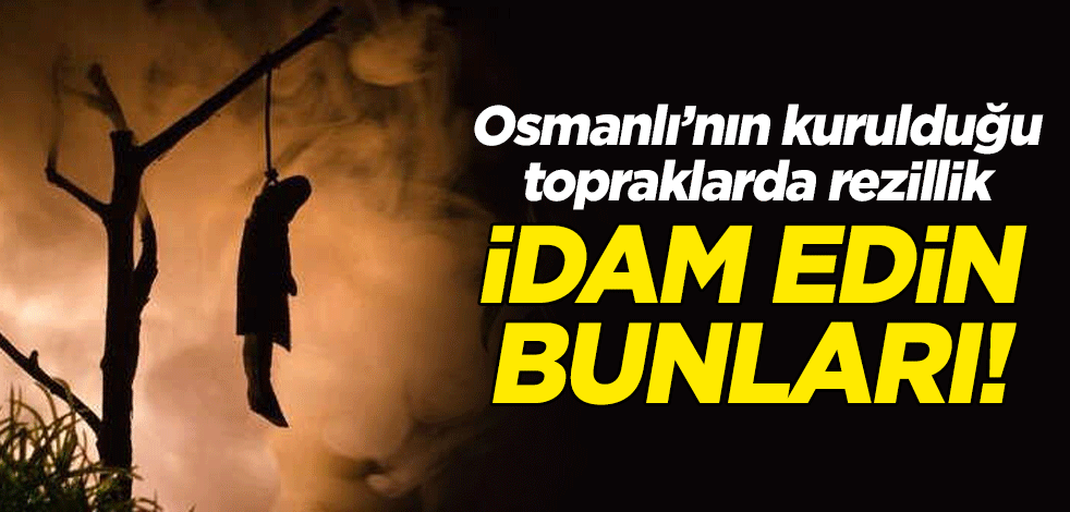 İdam edin bunları! Osmanlı'nın kurulduğu topraklarda rezalet