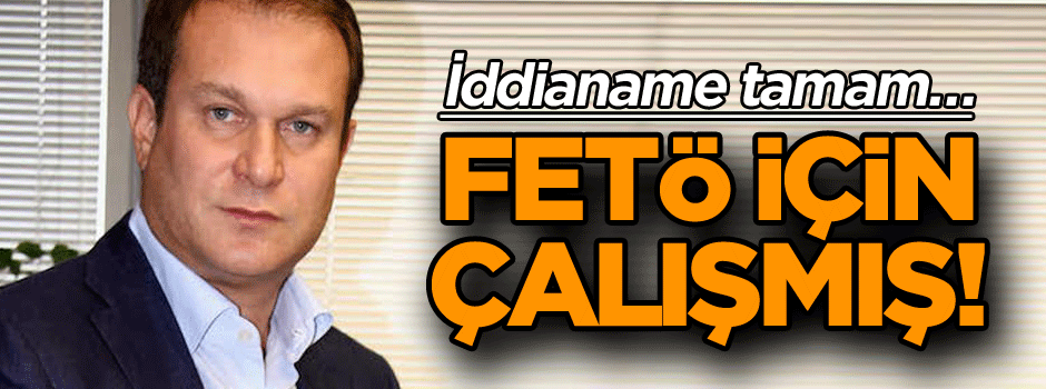 İddianame tamam… FETÖ için çalışmış!
