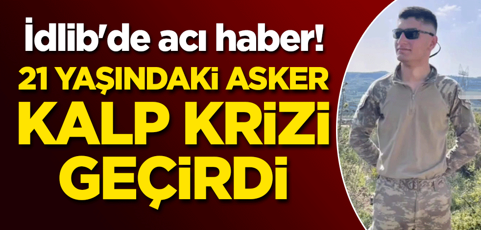 İdlib'de acı haber! 21 yaşındaki asker, kalp krizi geçirdi