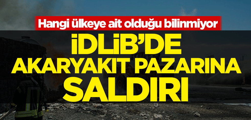 İdlib'de akaryakıt pazarına saldırı! Hangi ülkeye ait olduğu bilinmiyor
