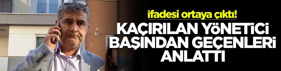 İfadesi ortaya çıktı! Kaçırılan yönetici başından geçenleri anlattı