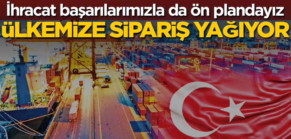 İhracat başarılarımızla da ön plandayız! Ülkemize sipariş yağıyor