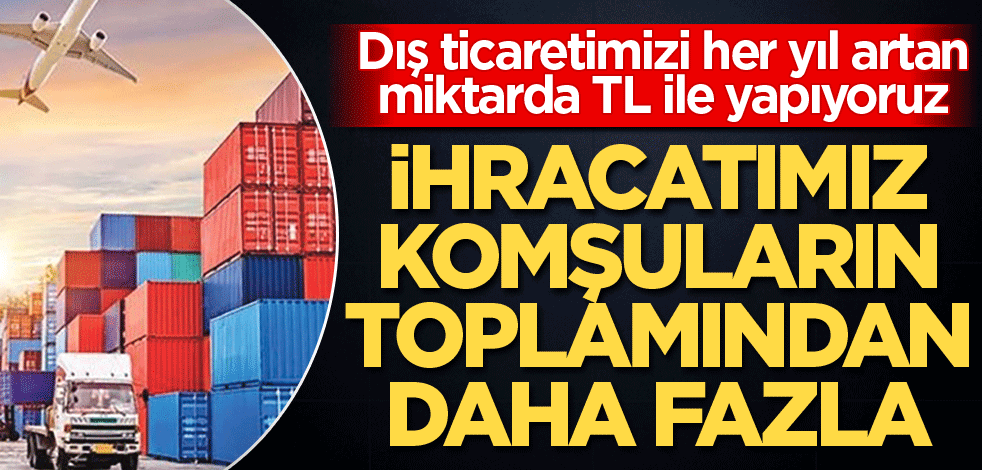İhracatta komşuların toplamından fazlayız