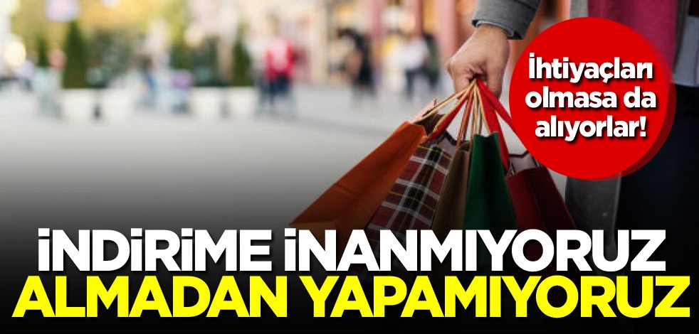 İhtiyaçları olmasa da alıyorlar! İndirime inanmıyoruz, almadan yapamıyoruz