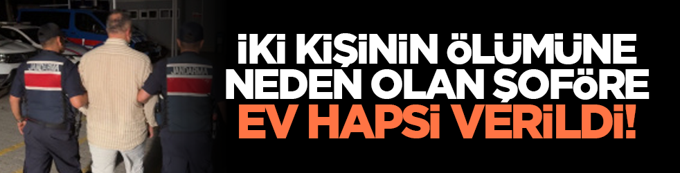 İki kişinin ölümüne neden olan şoföre ev hapsi verildi!