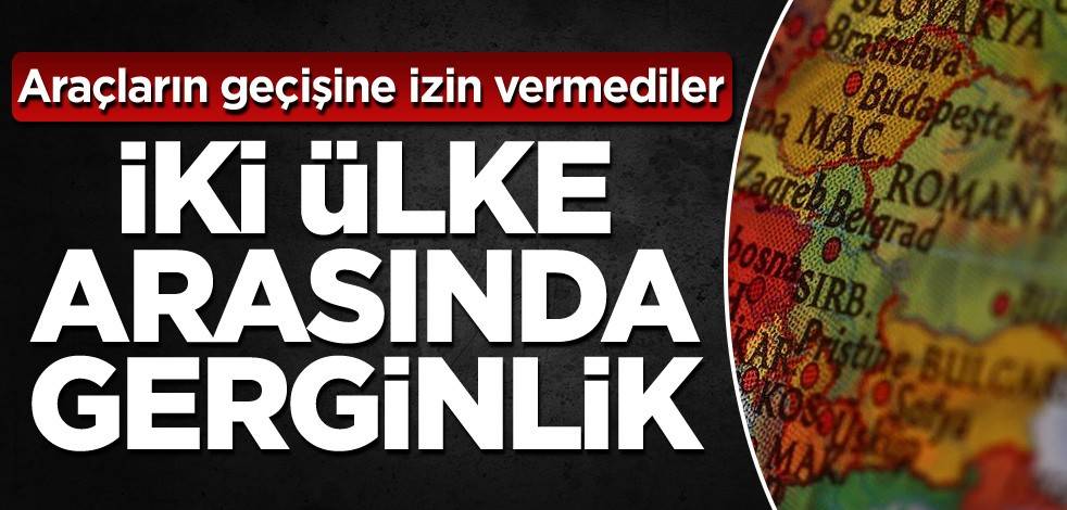 İki ülke arasında gerginlik! Araçların geçişine izin vermediler