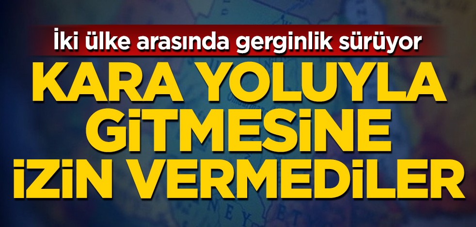 İki ülke arasında gerginlik sürüyor! Kara yoluyla gitmesine izin vermediler