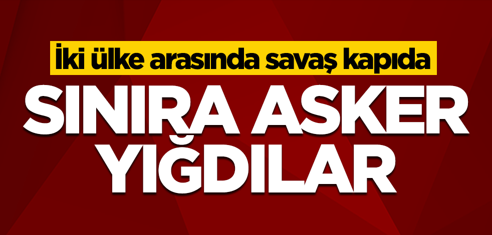 İki ülke arasında savaş kapıda! Sınıra asker yığdılar