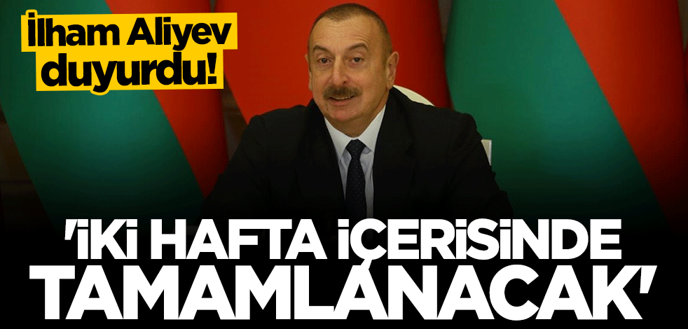 İlham Aliyev duyurdu: İki hafta içerisinde tamamlanacak