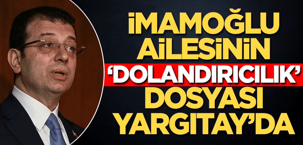 İmamoğlu ailesinin ‘dolandırıcılık’ dosyası Yargıtay’da