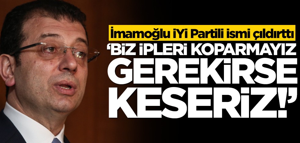 İmamoğlu, İYİ Partili ismi çıldırttı! "İpleri koparmayız, gerekirse keseriz!"