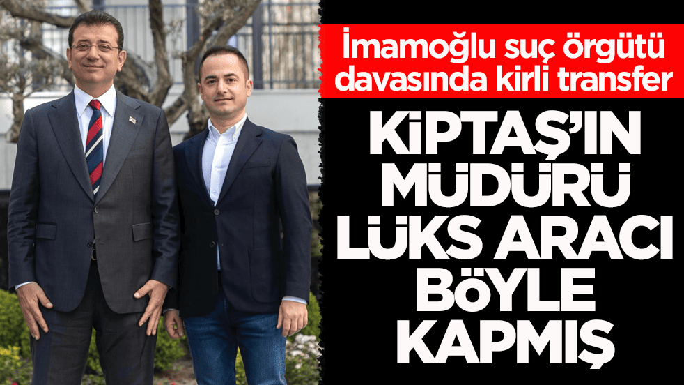 İmamoğlu suç örgütü davasında kirli transfer! KİPTAŞ’ın müdürü lüks aracı böyle kapmış
