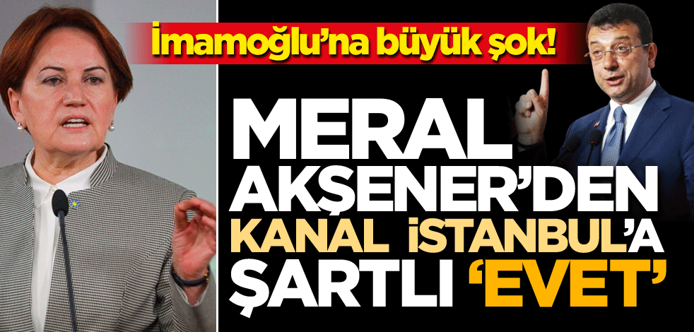 İmamoğlu'na büyük şok! Meral Akşener'den Kanal İstanbul'a şartlı 'evet'