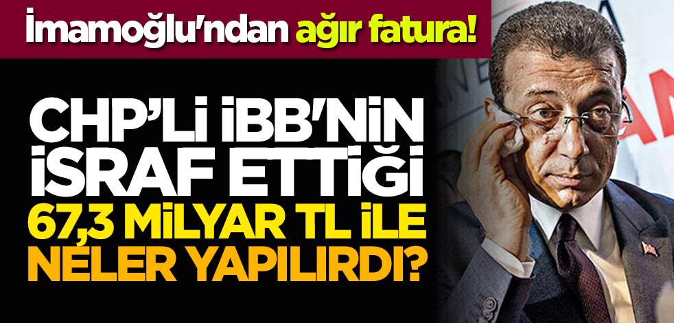 İmamoğlu'ndan ağır fatura! CHP'li İBB'nin israf ettiği 67,3 milyar TL ile neler yapılırdı?