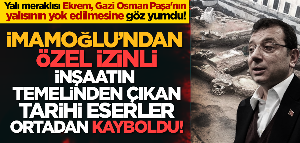 İmamoğlu’ndan özel izinli inşaatın temelinden çıkan tarihi eserler ortadan kayboldu!