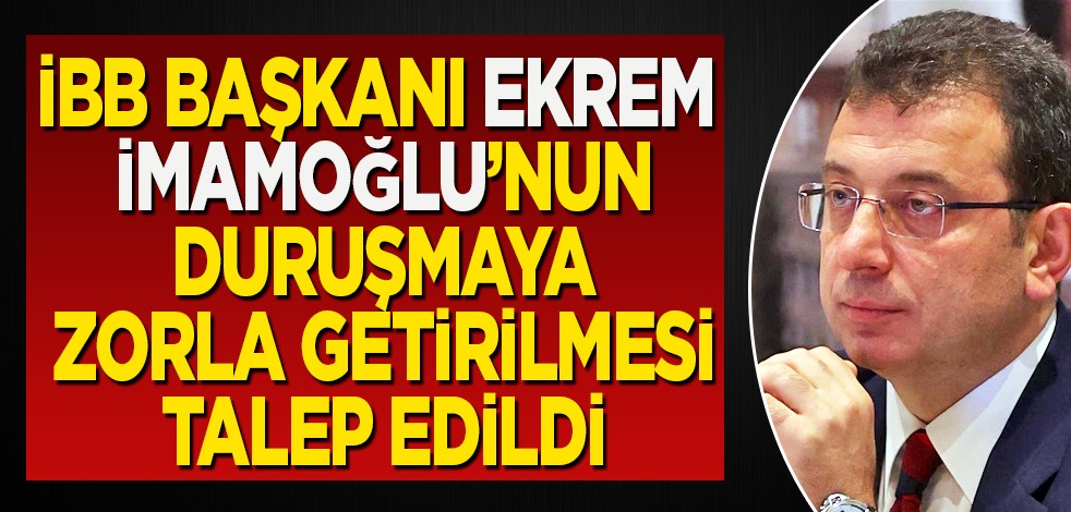 İmamoğlu'nun duruşmaya zorla getirilmesi talep edildi