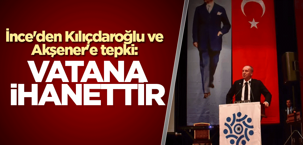 İnce'den Kılıçdaroğlu ve Akşener'e tepki: Vatana ihanettir