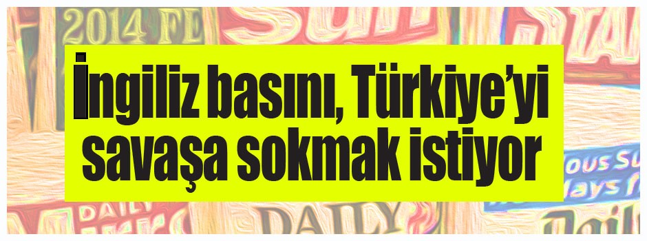 İngiliz basını, Türkiye’yi savaşa sokmak istiyor