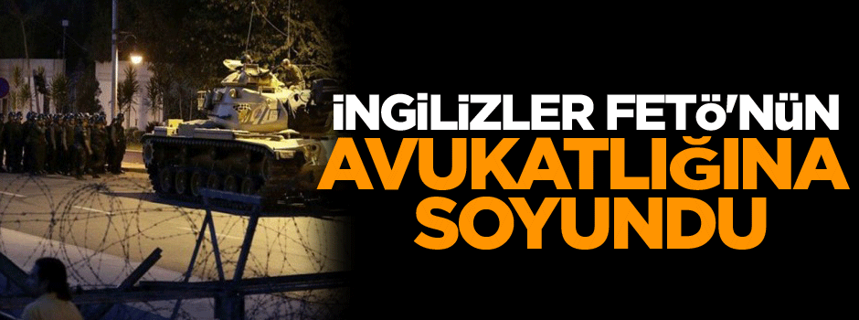 İngilizler FETÖ'nün avukatlığına soyundu