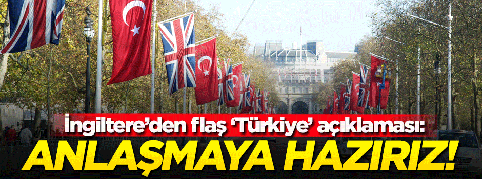 İngiltere'den flaş Türkiye çıkışı: Anlaşmaya hazırız