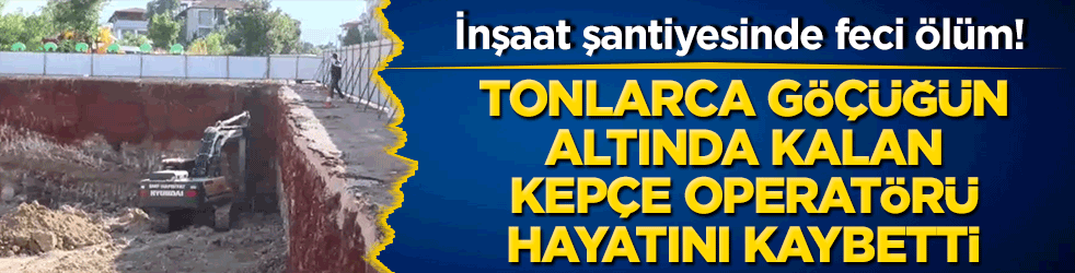 İnşaat şantiyesinde feci ölüm! Tonlarca göçüğün altında kalan kepçe operatörü hayatını kaybetti!