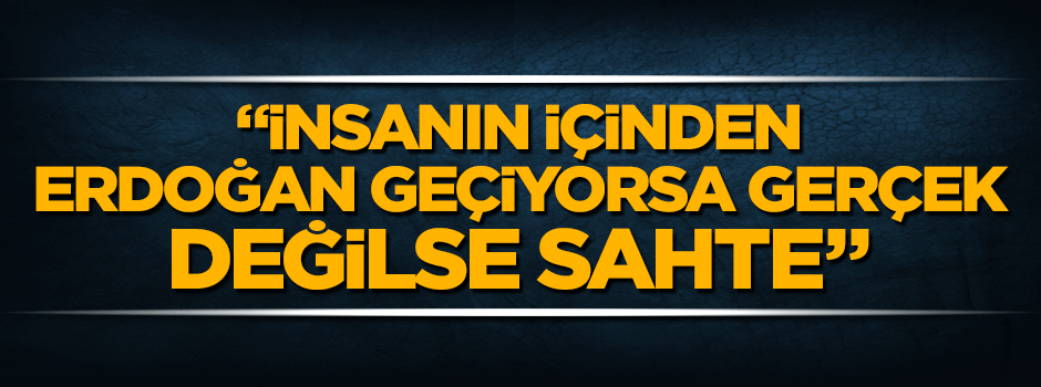 "İnsanın içinden Erdoğan geçiyorsa gerçektir, değilse sahte"