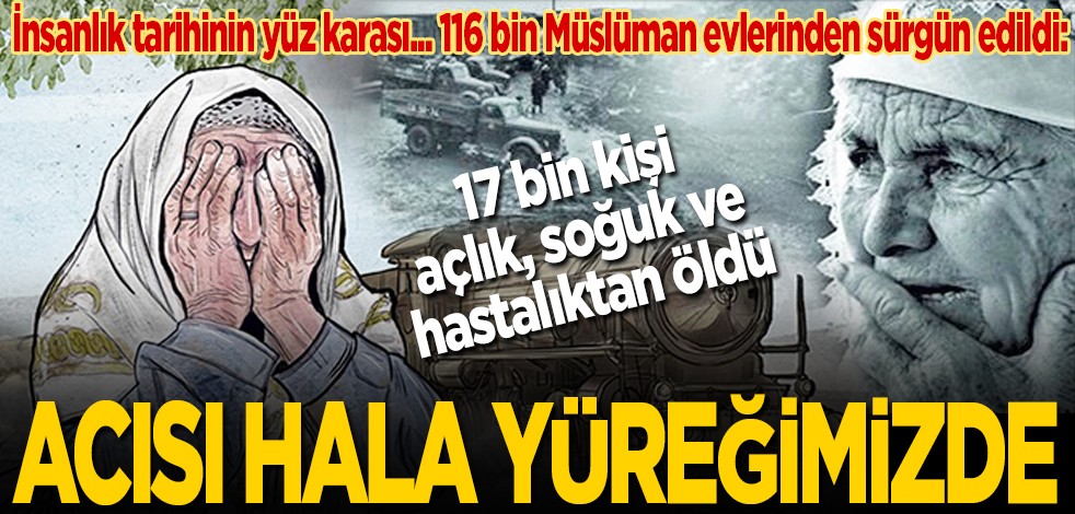 İnsanlık tarihinin yüz karası… 116 bin Müslüman evlerinden sürgün edildi: 17 bin kişi açlık, soğuk ve hastalıktan öldü: Acısı hâlâ yüreğimizde