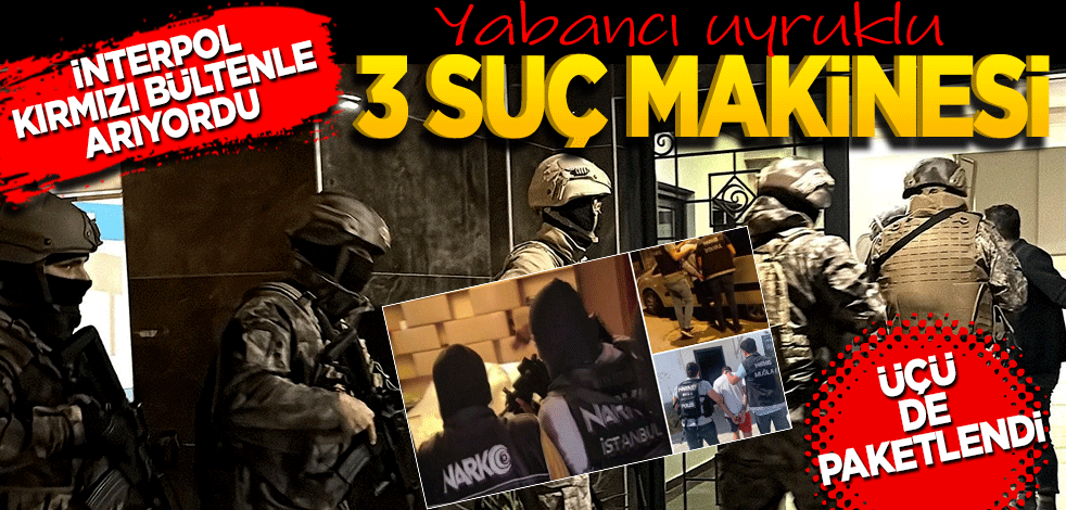 İnterpol kırmızı bültenle arıyordu! Yabancı uyruklu ÜÇ suç makinesi üçü de paketlendi
