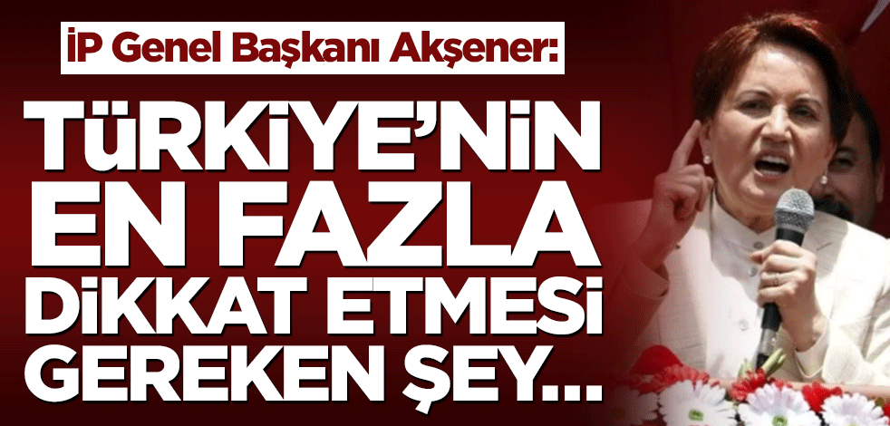 İP Genel Başkanı Meral Akşener: Türkiye’nin en fazla dikkat etmesi gereken şey…