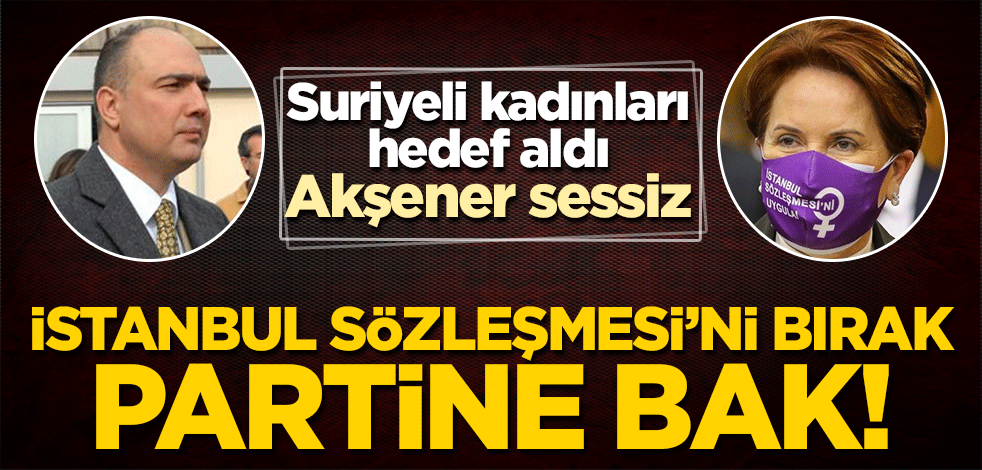 İP'li isim Suriyeli kadınları hedef aldı, Akşener hala sessiz! İstanbul Sözleşmesi'ni bırak, partine bak!