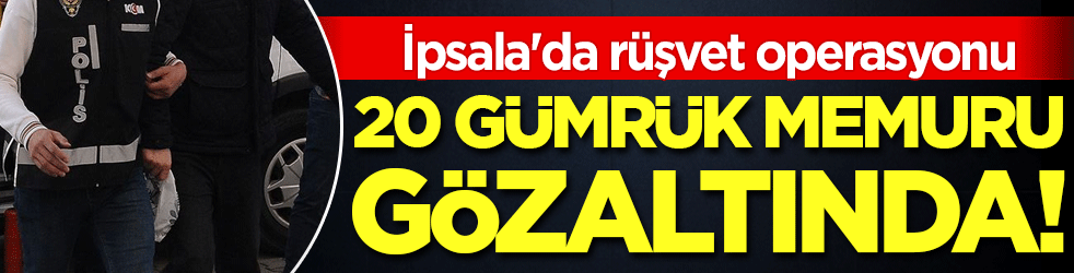 İpsala'da rüşvet operasyonu: 20 gümrük memuru gözaltında