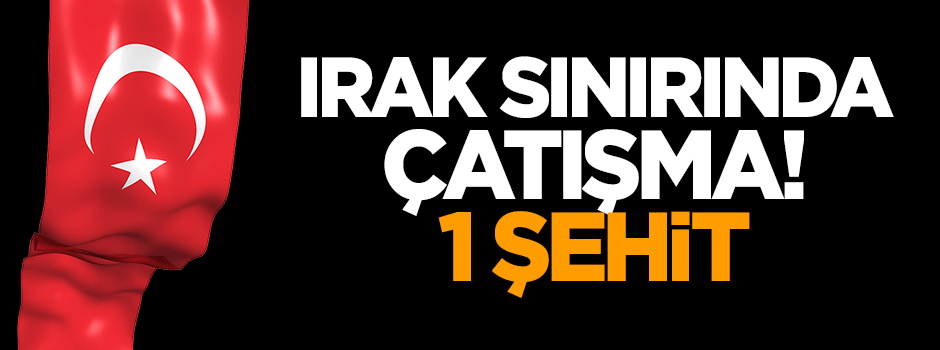 Irak sınırında çatışma! 1 şehit