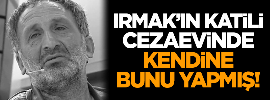 Irmak’ın katili cezaevinde kendine bunu yapmış!