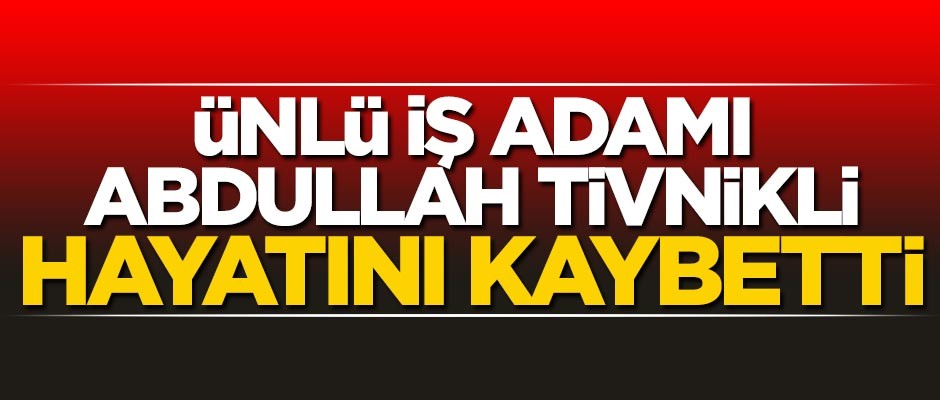 İş adamı Abdullah Tivnikli hayatını kaybetti