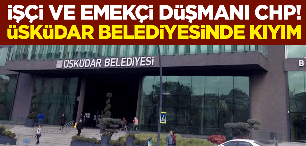 İşçi ve emekçi düşmanı CHP! Üsküdar Belediyesinde kıyım